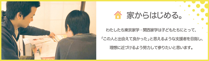 家からはじめる。わたしたち東京家学・関西家学は子どもたちにとって、「この人と出会えて良かった」と思えるような支援者を目指し、理想に近づけるよう努力して参りたいと思います。